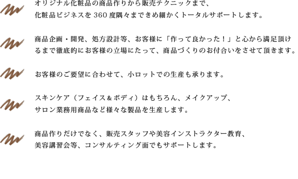 オリジナル化粧品の商品作りから販売テクニック等、化粧品ビジネスを360度隅々まできめ細かくトータルサポート商品企画・開発、処方改良等、お客様に「作って良かった！」と心から満足頂けるまで徹底的にお客様の立場にたって、商品づくりのお付合いをさせて頂きます。小ロットでの生産も承ります。スキンケア（フェイス＆ボディ）はもちろん、メイクアップ、サロン業務用商品など様々な製品を生産します。商品作りだけでなく、販売スタッフや美容インストラクター教育、美容講習会等、コンサルティング面でもサポートします。