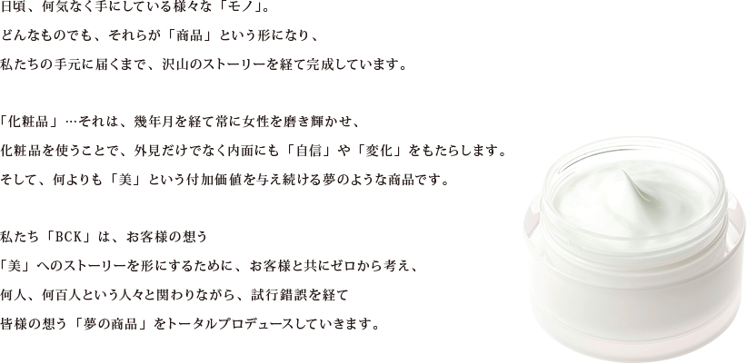 日頃、何気なく手にしている様々な「モノ」。　
どんなものでも、それらが「商品」という形になり、
私たちの手元に届くまで、沢山のストーリーを経て完成しています。

「化粧品」…それは、幾年月を経て常に女性を磨き輝かせ、
化粧品を使うことで、外見だけでなく内面にも「自信」や「変化」をもたらします。
そして、何よりも「美」という付加価値を与え続ける夢のような商品です。

私たち「BCK」は、お客様の想う
「美」へのストーリーを形にするために、お客様と共にゼロから考え、
何人、何百人という人々と関わりながら、試行錯誤を経て
皆様の想う「夢の商品」をトータルプロデュースしていきます。
