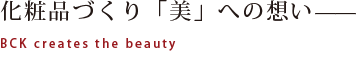 化粧品づくり「美」への想い——
BCK creates the beauty
