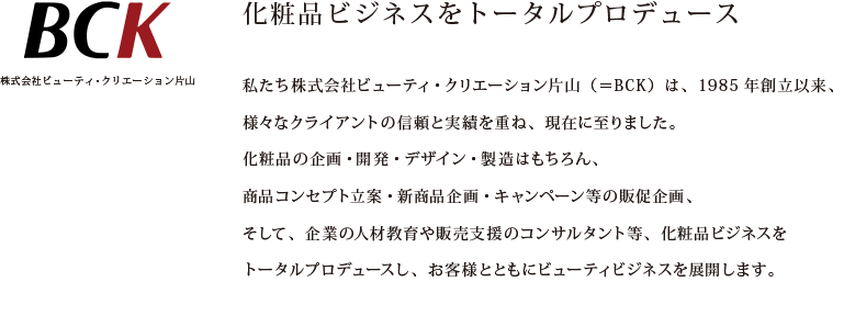 化粧品ビジネスをトータルプロデュース
私たち株式会社ビューティ・クリエーション片山（＝BCK）は、1985年創立以来、
様々なクライアントの信頼と実績を重ね、現在に至りました。
化粧品の企画・開発・デザイン・製造はもちろん、
商品コンセプト立案・新商品企画・キャンペーン等の販促企画
そして、企業の人材教育や販売支援のコンサルタント等、化粧品ビジネスを
トータルプロデュースし、お客様とともにビューティビジネスを展開します。